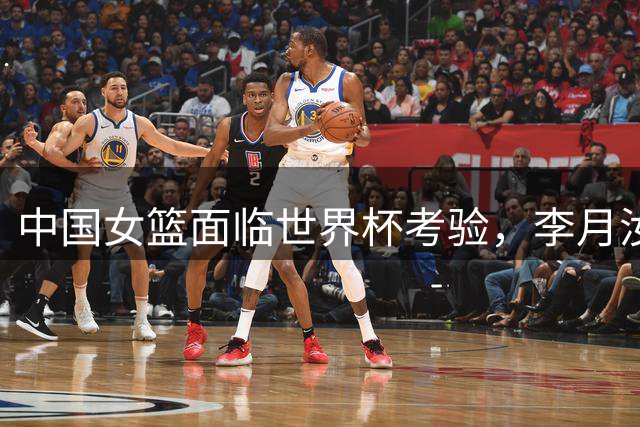 中国女篮面临世界杯考验，李月汝意外缺席影响几何