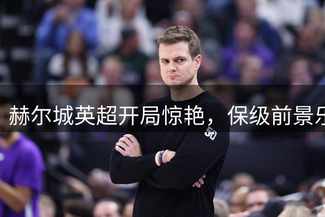赫尔城英超开局惊艳，保级前景乐观改写：