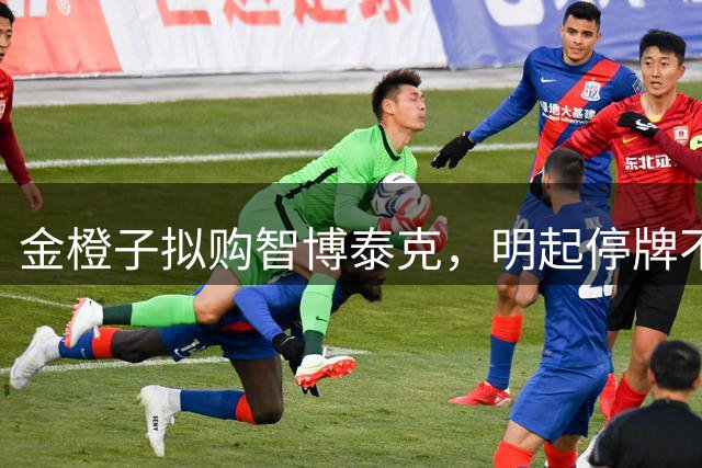 金橙子拟购智博泰克，明起停牌不超过5日